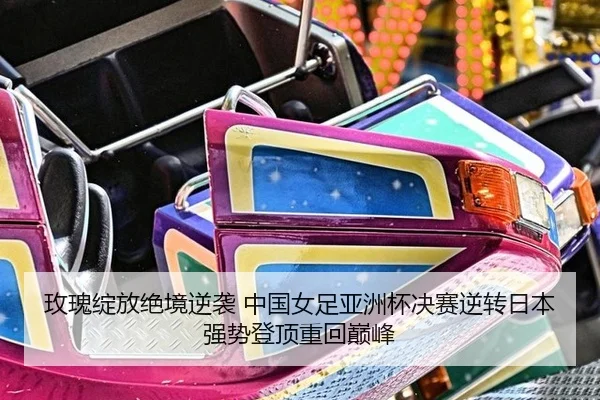 玫瑰绽放绝境逆袭 中国女足亚洲杯决赛逆转日本 强势登顶重回巅峰